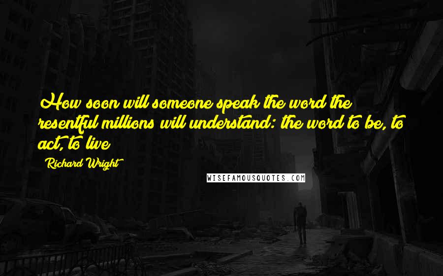 Richard Wright Quotes: How soon will someone speak the word the resentful millions will understand: the word to be, to act, to live?