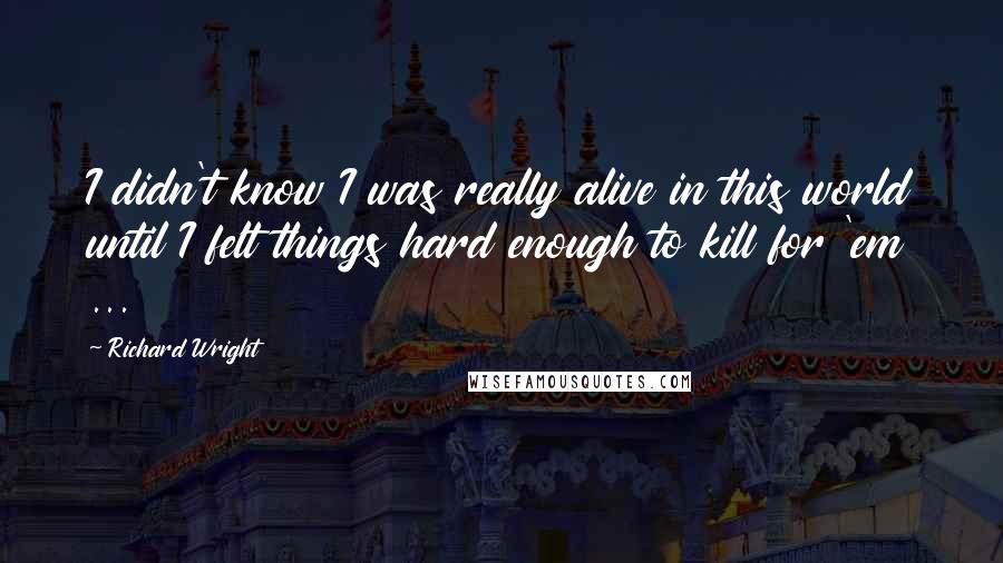 Richard Wright Quotes: I didn't know I was really alive in this world until I felt things hard enough to kill for 'em ...