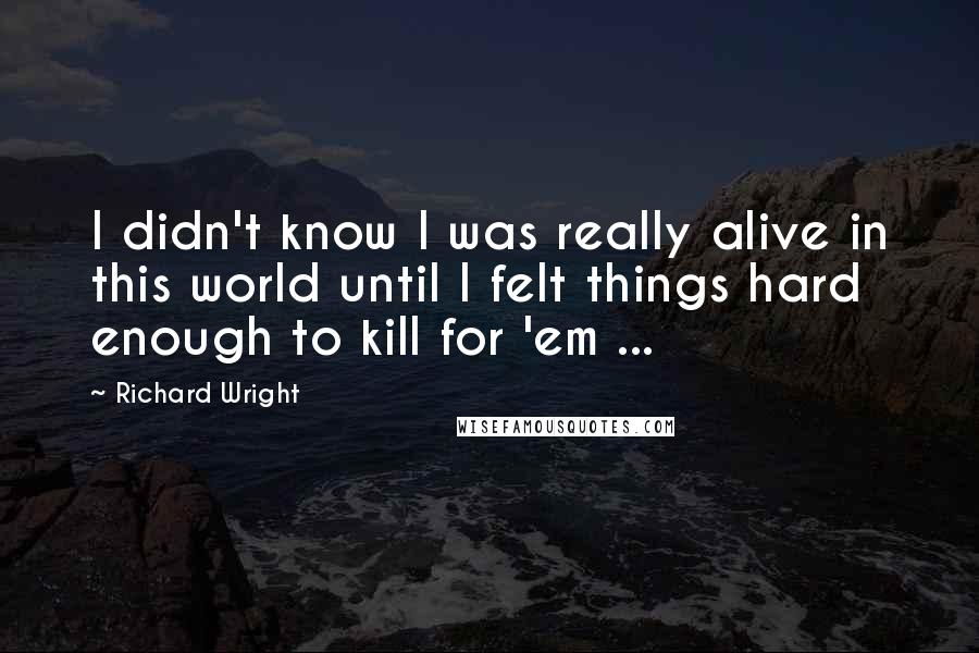 Richard Wright Quotes: I didn't know I was really alive in this world until I felt things hard enough to kill for 'em ...