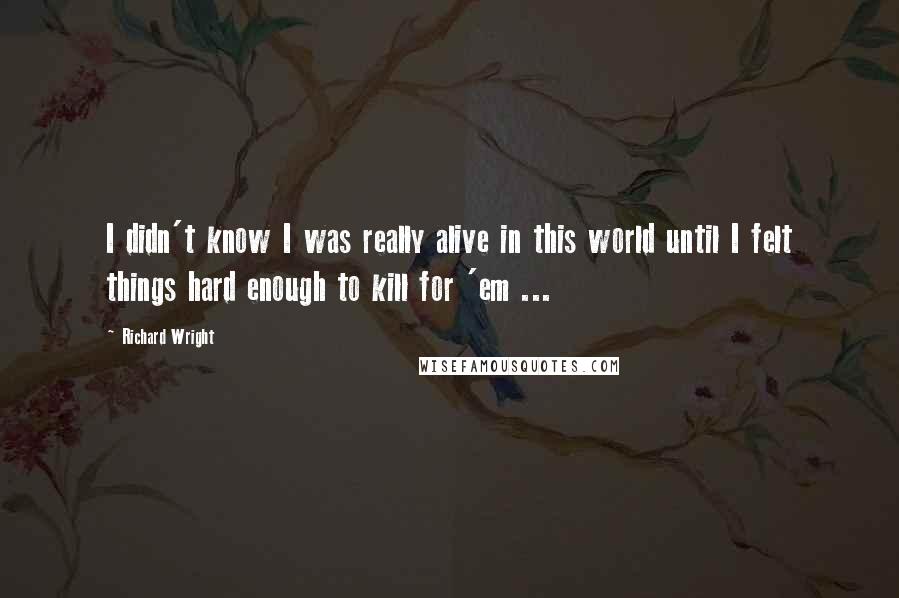 Richard Wright Quotes: I didn't know I was really alive in this world until I felt things hard enough to kill for 'em ...