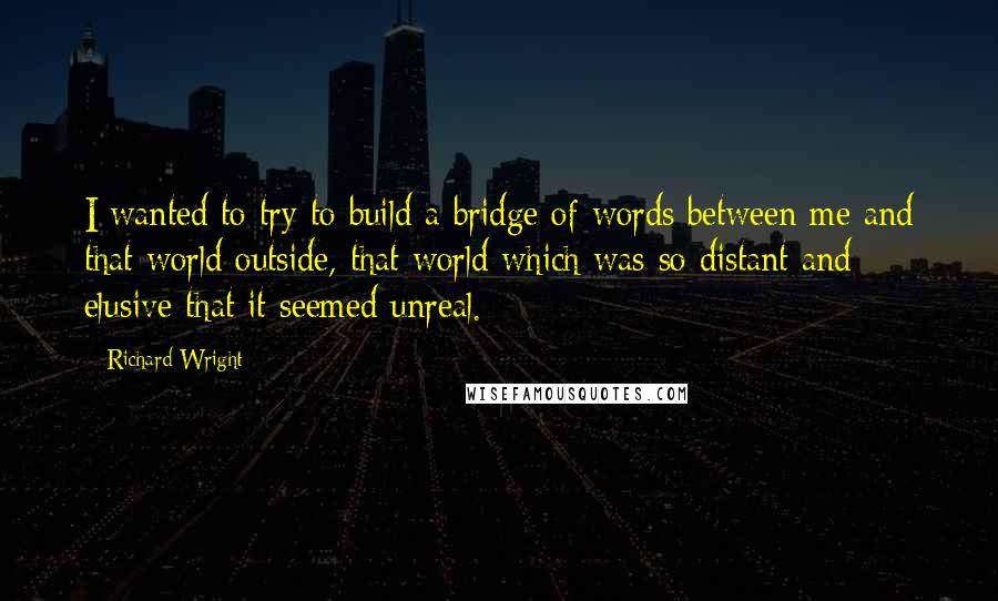 Richard Wright Quotes: I wanted to try to build a bridge of words between me and that world outside, that world which was so distant and elusive that it seemed unreal.