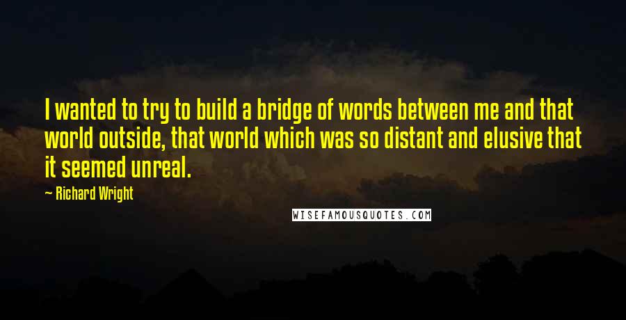 Richard Wright Quotes: I wanted to try to build a bridge of words between me and that world outside, that world which was so distant and elusive that it seemed unreal.