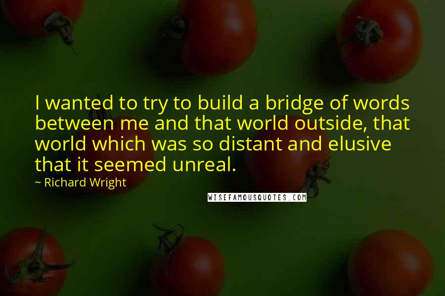 Richard Wright Quotes: I wanted to try to build a bridge of words between me and that world outside, that world which was so distant and elusive that it seemed unreal.