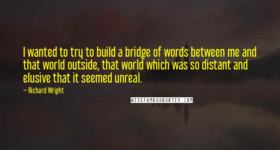 Richard Wright Quotes: I wanted to try to build a bridge of words between me and that world outside, that world which was so distant and elusive that it seemed unreal.