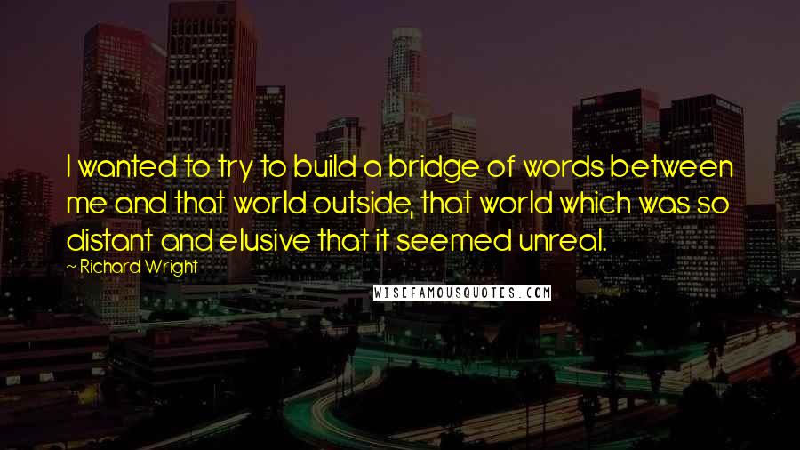 Richard Wright Quotes: I wanted to try to build a bridge of words between me and that world outside, that world which was so distant and elusive that it seemed unreal.