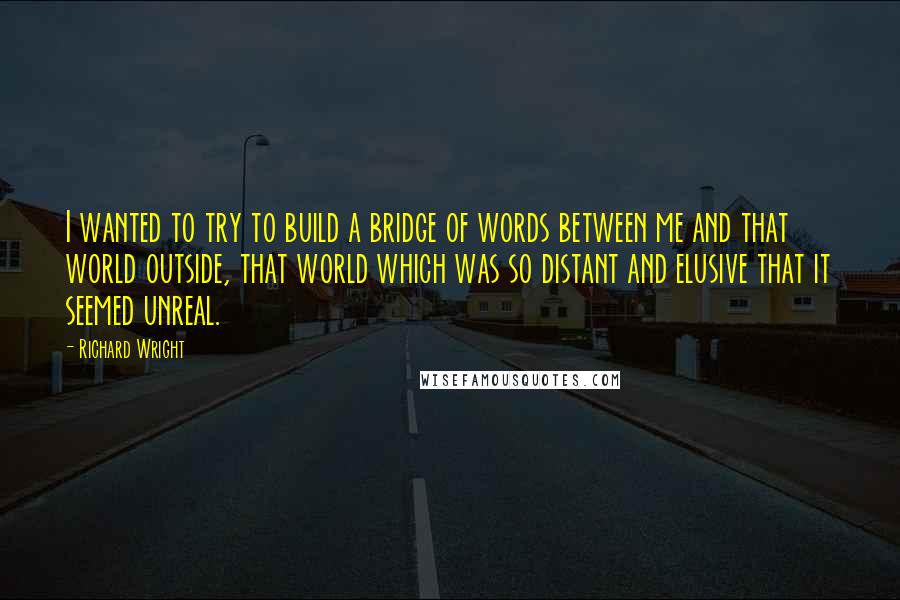 Richard Wright Quotes: I wanted to try to build a bridge of words between me and that world outside, that world which was so distant and elusive that it seemed unreal.