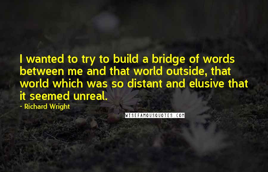 Richard Wright Quotes: I wanted to try to build a bridge of words between me and that world outside, that world which was so distant and elusive that it seemed unreal.