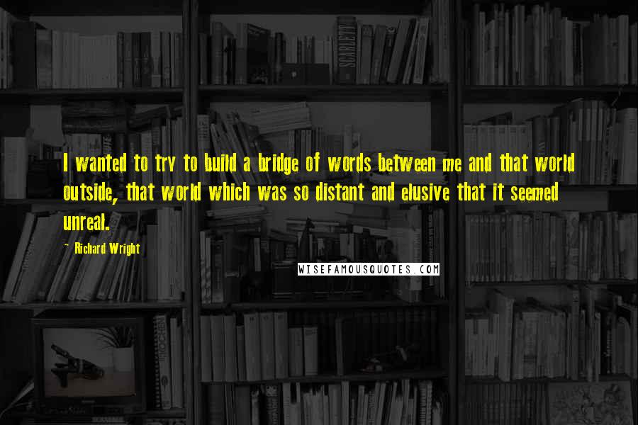 Richard Wright Quotes: I wanted to try to build a bridge of words between me and that world outside, that world which was so distant and elusive that it seemed unreal.