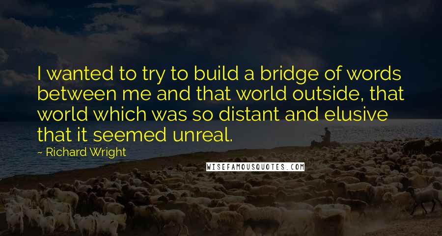 Richard Wright Quotes: I wanted to try to build a bridge of words between me and that world outside, that world which was so distant and elusive that it seemed unreal.