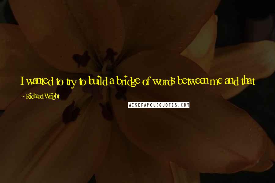 Richard Wright Quotes: I wanted to try to build a bridge of words between me and that world outside, that world which was so distant and elusive that it seemed unreal.