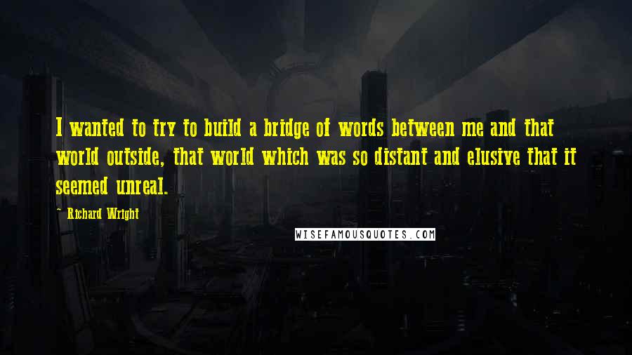 Richard Wright Quotes: I wanted to try to build a bridge of words between me and that world outside, that world which was so distant and elusive that it seemed unreal.