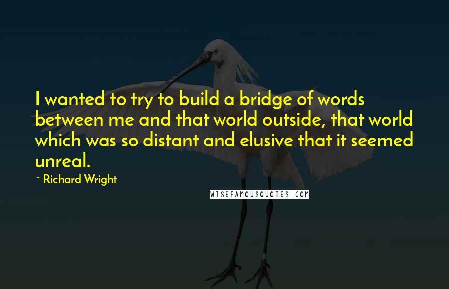 Richard Wright Quotes: I wanted to try to build a bridge of words between me and that world outside, that world which was so distant and elusive that it seemed unreal.