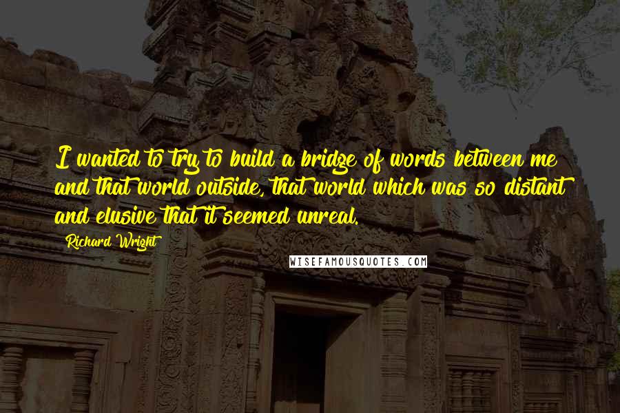 Richard Wright Quotes: I wanted to try to build a bridge of words between me and that world outside, that world which was so distant and elusive that it seemed unreal.