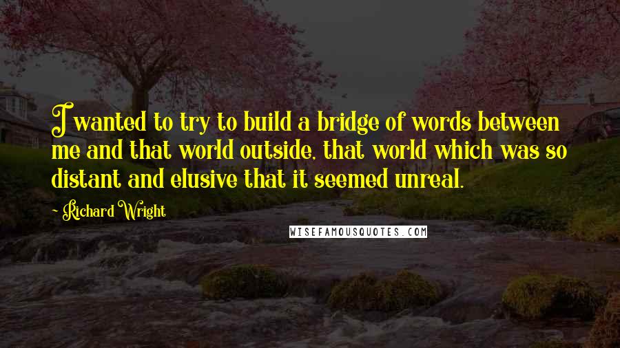 Richard Wright Quotes: I wanted to try to build a bridge of words between me and that world outside, that world which was so distant and elusive that it seemed unreal.