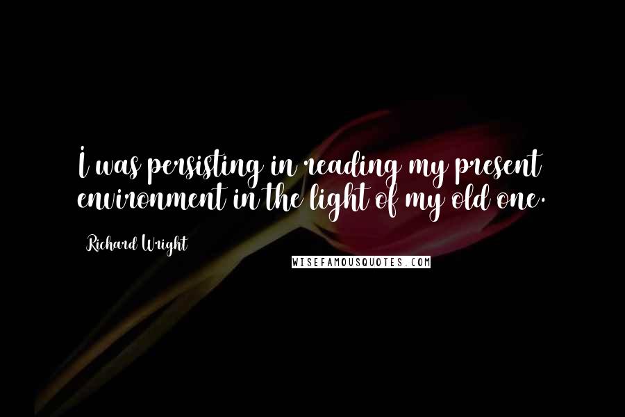 Richard Wright Quotes: I was persisting in reading my present environment in the light of my old one.