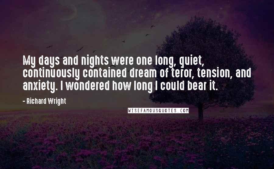 Richard Wright Quotes: My days and nights were one long, quiet, continuously contained dream of teror, tension, and anxiety. I wondered how long I could bear it.