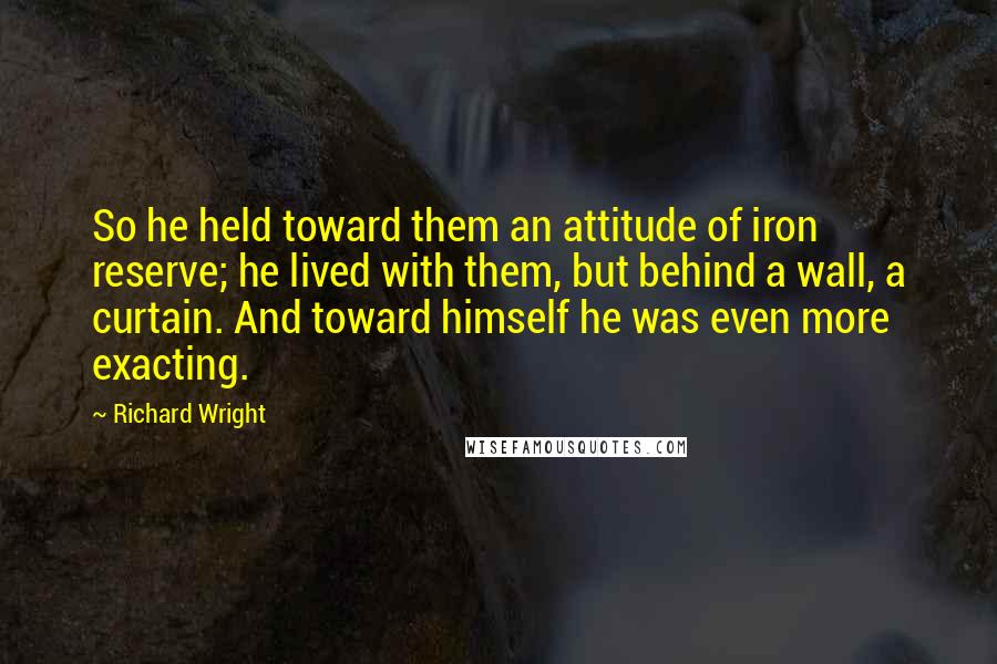 Richard Wright Quotes: So he held toward them an attitude of iron reserve; he lived with them, but behind a wall, a curtain. And toward himself he was even more exacting.