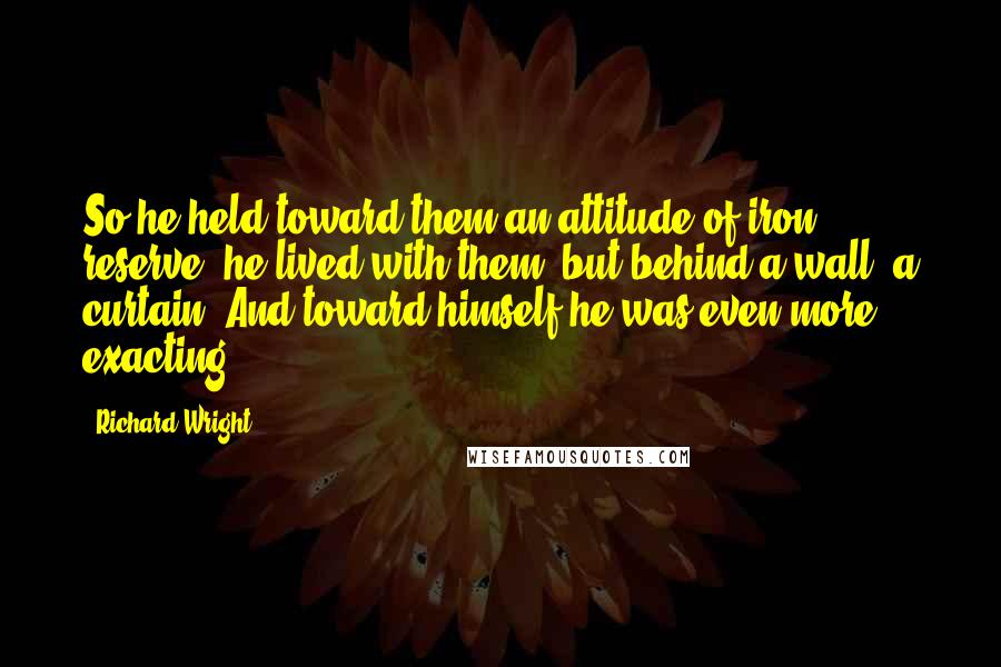 Richard Wright Quotes: So he held toward them an attitude of iron reserve; he lived with them, but behind a wall, a curtain. And toward himself he was even more exacting.