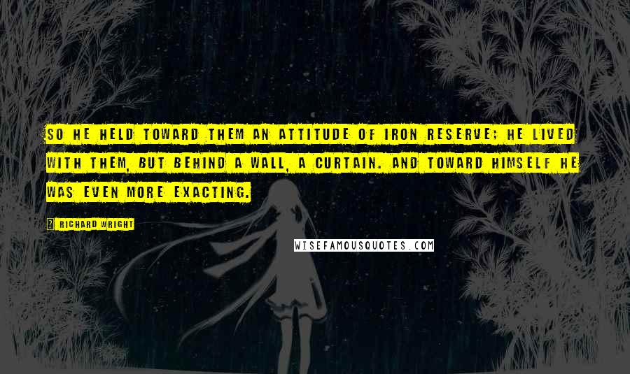 Richard Wright Quotes: So he held toward them an attitude of iron reserve; he lived with them, but behind a wall, a curtain. And toward himself he was even more exacting.