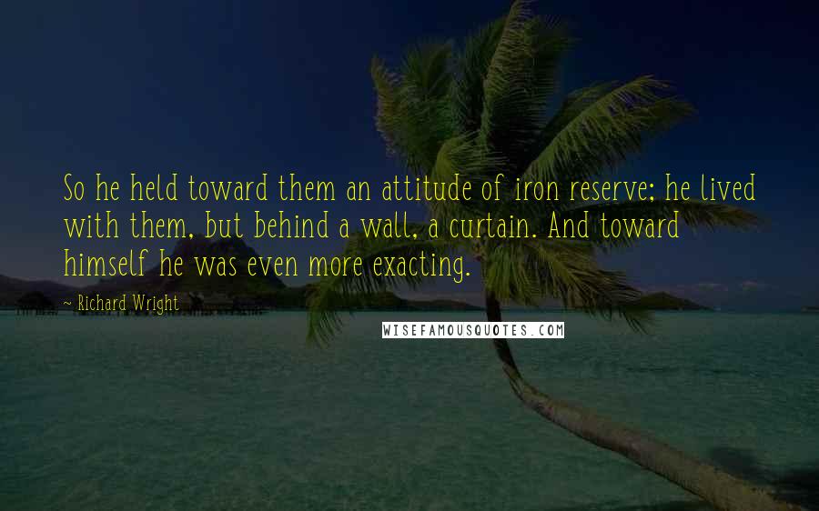 Richard Wright Quotes: So he held toward them an attitude of iron reserve; he lived with them, but behind a wall, a curtain. And toward himself he was even more exacting.