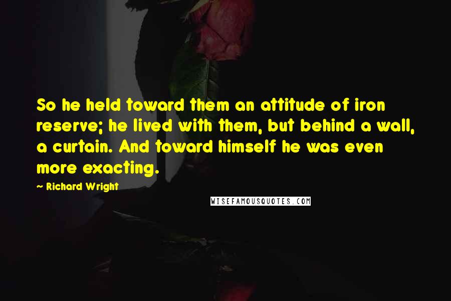 Richard Wright Quotes: So he held toward them an attitude of iron reserve; he lived with them, but behind a wall, a curtain. And toward himself he was even more exacting.