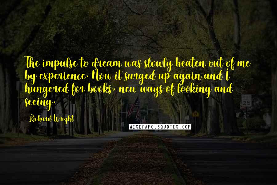 Richard Wright Quotes: The impulse to dream was slowly beaten out of me by experience. Now it surged up again and I hungered for books, new ways of looking and seeing.