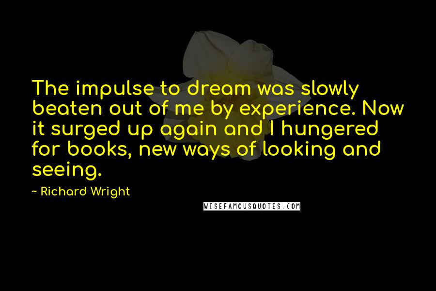 Richard Wright Quotes: The impulse to dream was slowly beaten out of me by experience. Now it surged up again and I hungered for books, new ways of looking and seeing.