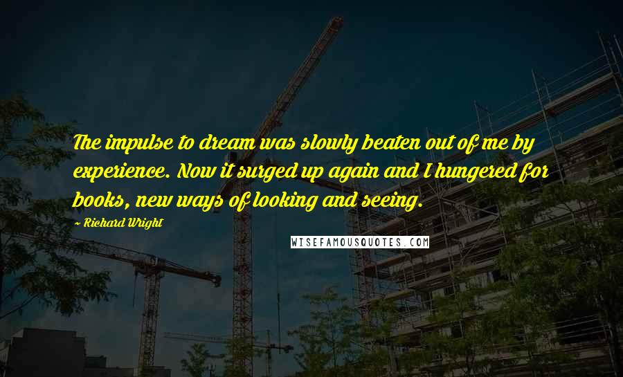 Richard Wright Quotes: The impulse to dream was slowly beaten out of me by experience. Now it surged up again and I hungered for books, new ways of looking and seeing.