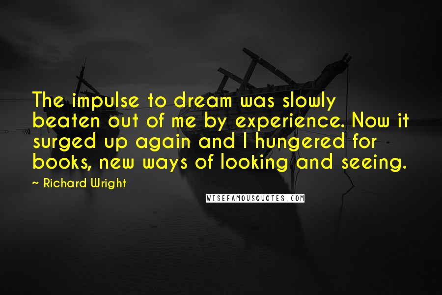 Richard Wright Quotes: The impulse to dream was slowly beaten out of me by experience. Now it surged up again and I hungered for books, new ways of looking and seeing.