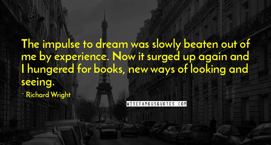 Richard Wright Quotes: The impulse to dream was slowly beaten out of me by experience. Now it surged up again and I hungered for books, new ways of looking and seeing.