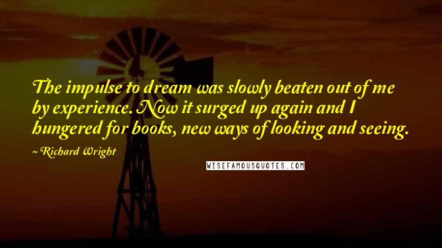 Richard Wright Quotes: The impulse to dream was slowly beaten out of me by experience. Now it surged up again and I hungered for books, new ways of looking and seeing.