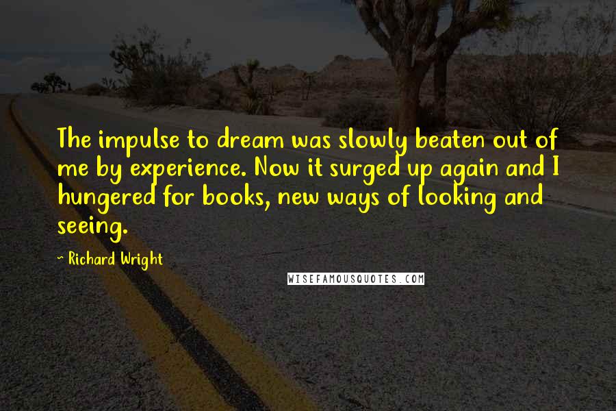 Richard Wright Quotes: The impulse to dream was slowly beaten out of me by experience. Now it surged up again and I hungered for books, new ways of looking and seeing.