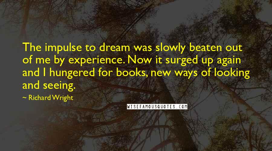 Richard Wright Quotes: The impulse to dream was slowly beaten out of me by experience. Now it surged up again and I hungered for books, new ways of looking and seeing.