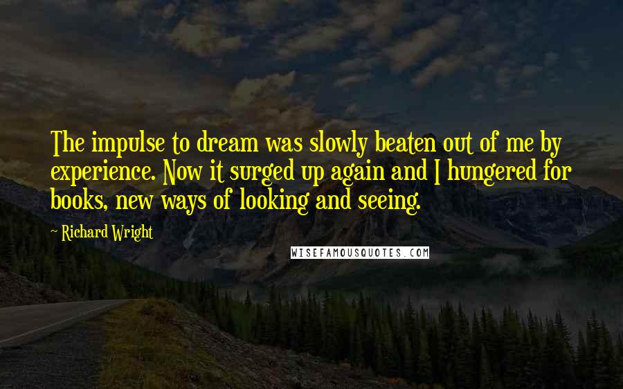 Richard Wright Quotes: The impulse to dream was slowly beaten out of me by experience. Now it surged up again and I hungered for books, new ways of looking and seeing.