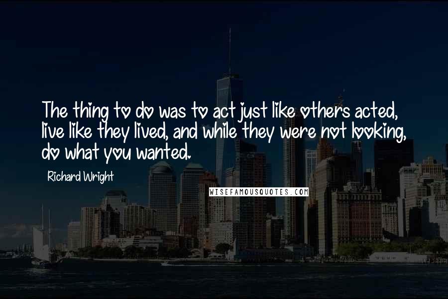 Richard Wright Quotes: The thing to do was to act just like others acted, live like they lived, and while they were not looking, do what you wanted.