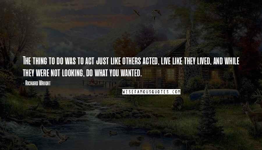 Richard Wright Quotes: The thing to do was to act just like others acted, live like they lived, and while they were not looking, do what you wanted.