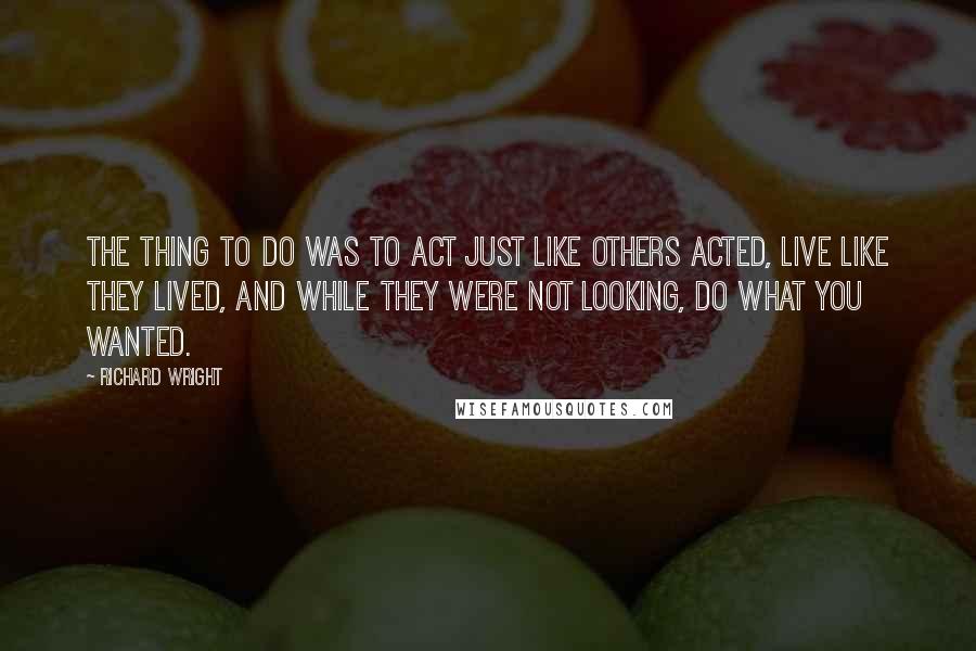 Richard Wright Quotes: The thing to do was to act just like others acted, live like they lived, and while they were not looking, do what you wanted.