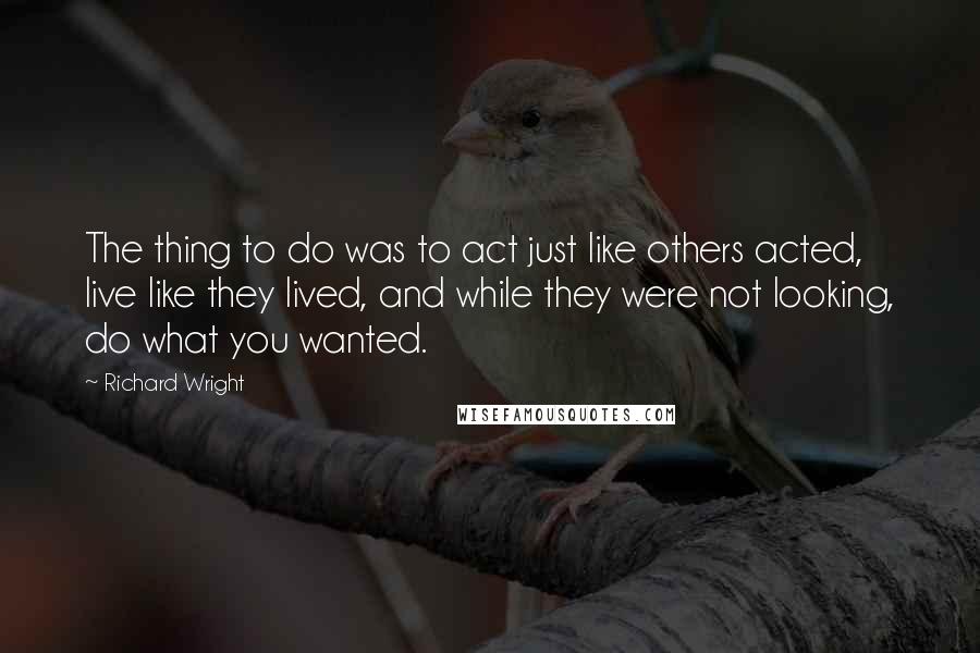 Richard Wright Quotes: The thing to do was to act just like others acted, live like they lived, and while they were not looking, do what you wanted.