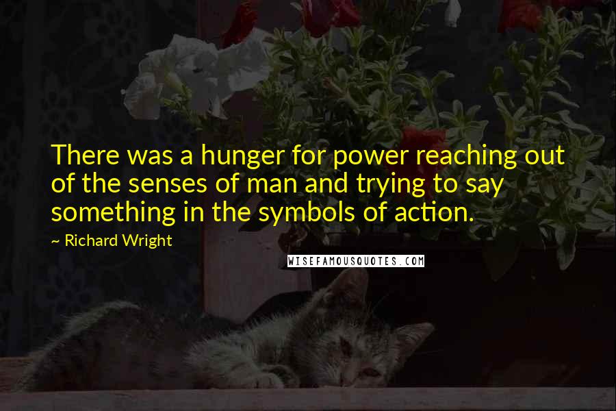 Richard Wright Quotes: There was a hunger for power reaching out of the senses of man and trying to say something in the symbols of action.