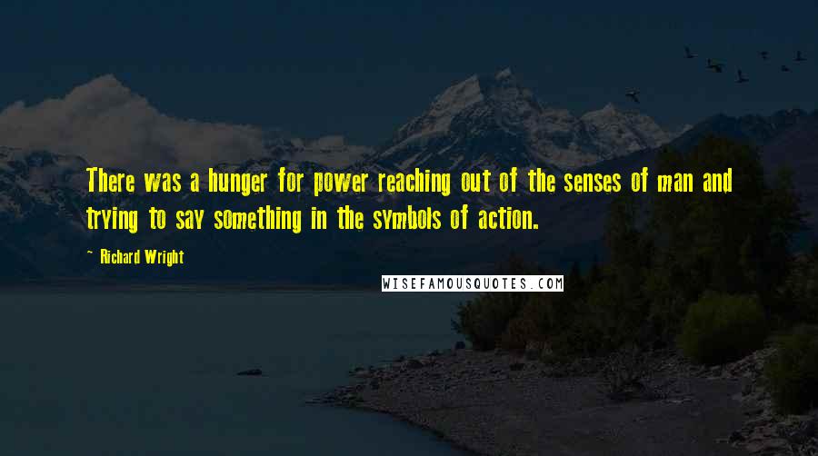 Richard Wright Quotes: There was a hunger for power reaching out of the senses of man and trying to say something in the symbols of action.