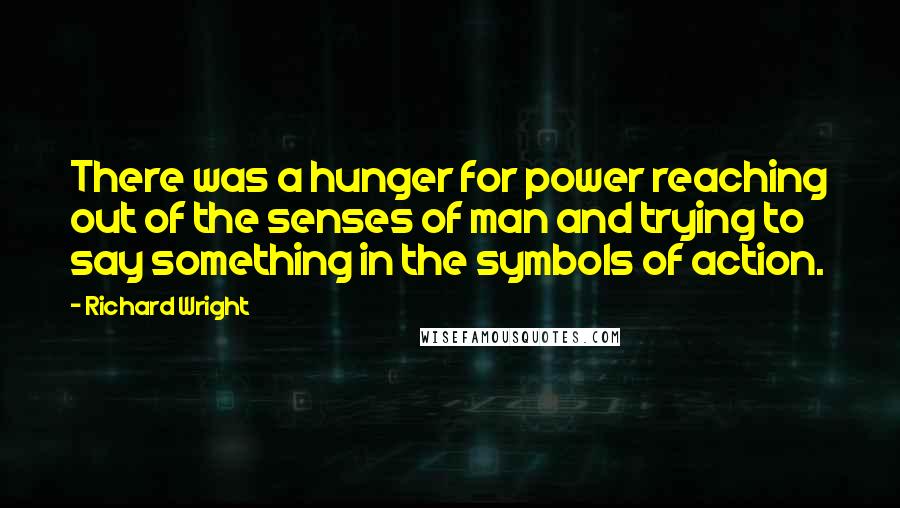 Richard Wright Quotes: There was a hunger for power reaching out of the senses of man and trying to say something in the symbols of action.