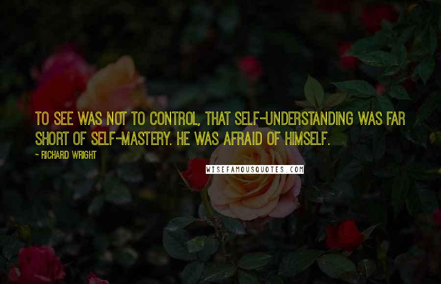 Richard Wright Quotes: To see was not to control, that self-understanding was far short of self-mastery. He was afraid of himself.
