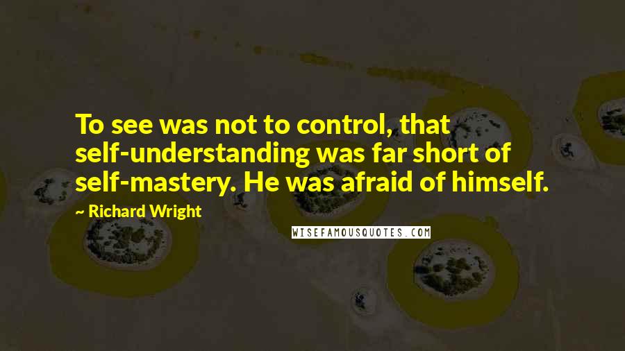 Richard Wright Quotes: To see was not to control, that self-understanding was far short of self-mastery. He was afraid of himself.