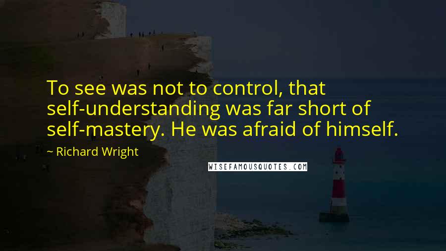 Richard Wright Quotes: To see was not to control, that self-understanding was far short of self-mastery. He was afraid of himself.