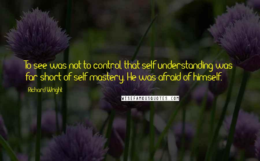 Richard Wright Quotes: To see was not to control, that self-understanding was far short of self-mastery. He was afraid of himself.