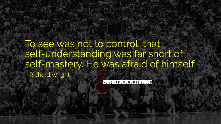Richard Wright Quotes: To see was not to control, that self-understanding was far short of self-mastery. He was afraid of himself.