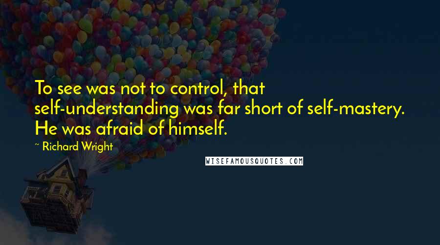 Richard Wright Quotes: To see was not to control, that self-understanding was far short of self-mastery. He was afraid of himself.