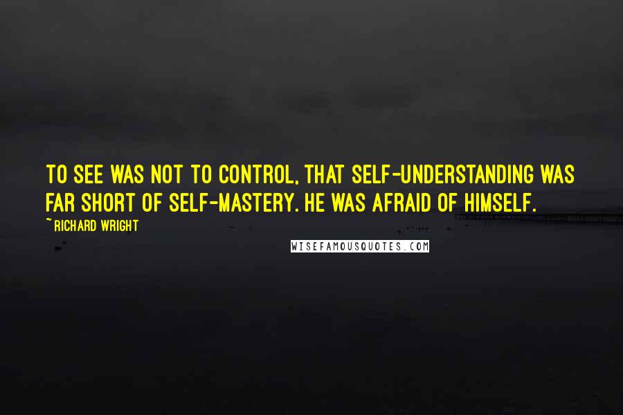 Richard Wright Quotes: To see was not to control, that self-understanding was far short of self-mastery. He was afraid of himself.