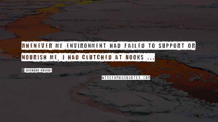 Richard Wright Quotes: Whenever my environment had failed to support or nourish me, I had clutched at books ...