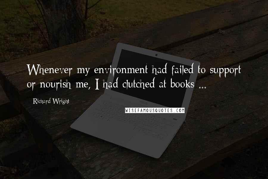 Richard Wright Quotes: Whenever my environment had failed to support or nourish me, I had clutched at books ...